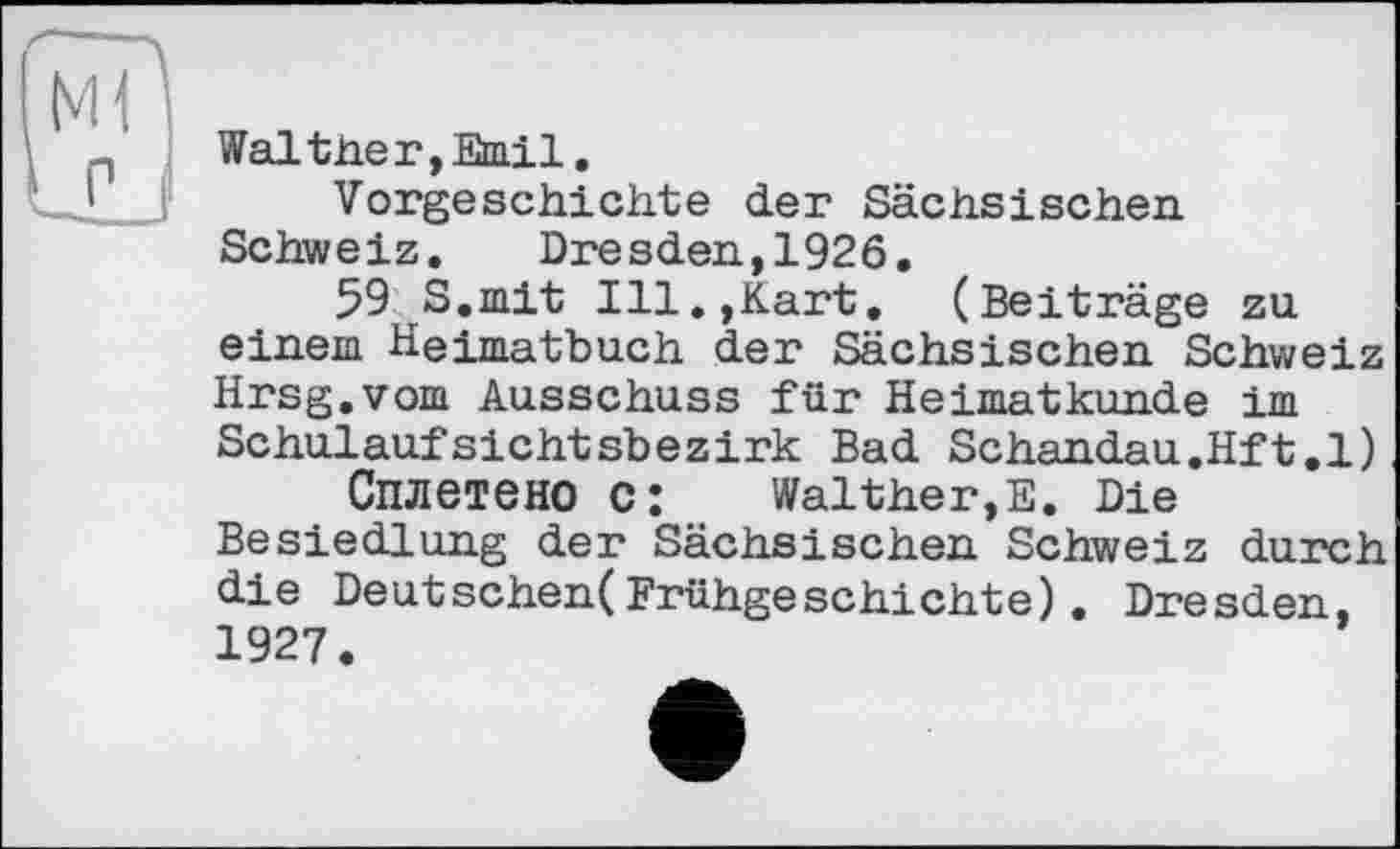 ﻿Wal tiie r, Emil.
Vorgeschichte der Sächsischen Schweiz.	Dresden,1926.
59 S,mit Ill.,Kart, (Beiträge zu einem Heimatbuch der Sächsischen Schweiz Hrsg.vom Ausschuss für Heimatkunde im Schulaufsichtsbezirk Bad Schandau.Hft.l)
Сплетено c:	Walther,E. Die
Besiedlung der Sächsischen Schweiz durch die Deutschen(Frühgeschichte). Dresden, 1927.